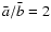 $\bar{a}/\bar{b}=2$
