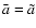 $\bar{a}=\tilde{a}$