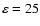 $\varepsilon =25$