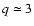 $q \simeq 3$
