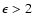 $\epsilon> 2$