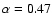 $\alpha=0.47$