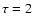 $\tau =2$