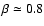 $\beta \simeq 0.8$