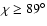 $\chi\geq 89^\circ$