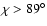 $\chi>89^\circ$