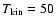 $T_{{\rm kin}}=50$