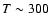$T\sim 300$