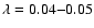 $\lambda = 0.04 {-} 0.05$