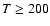 $T \ge 200$