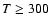 $T \geq 300$