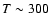 $T\sim 300$