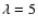${\lambda = 5}$