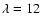 $\lambda = 12$