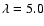 $\lambda = 5.0$