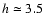 $h \simeq 3.5$