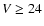$V \ge 24$