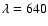 $\lambda = 640$