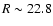 $R \sim 22.8$