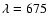 $\lambda=675$
