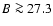 $B \ga 27.3$