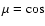 $\mu = \cos$