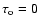 $\tau_{\rm o} = 0$