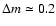 $\Delta m \simeq 0.2$