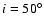 $i=50^\circ$