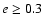 $e \geq 0.3$