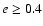 $e \geq 0.4$