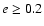 $e \geq 0.2$