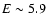 $E \sim 5.9$