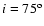 $i =
75^{\rm o}$