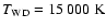 $T_{\rm {WD}}=15~000~\rm {K}$