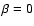 $\beta = 0$