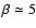 $\beta
\simeq 5$