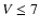 $V \le 7$