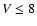 $V \le 8$