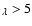 $_{\lambda} > 5$