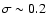 $\sigma \sim 0.2$