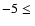 $-5 \leq\ $