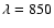 $\lambda = 850$
