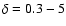 $\delta = 0.3-5$