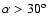 $\alpha > 30^{\rm o}$