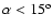 $\alpha < 15^{\rm o}$