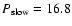 $P_{\rm slow}=16.8$