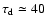$\tau_{\rm d}\simeq40$