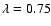 $\lambda=0.75$