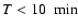 $T<10~~{\rm min}$